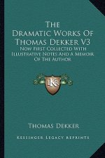 The Dramatic Works of Thomas Dekker V3: Now First Collected with Illustrative Notes and a Memoir of the Author