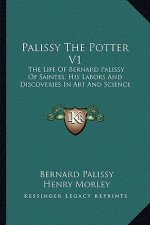 Palissy the Potter V1: The Life of Bernard Palissy of Saintes, His Labors and Discoveries in Art and Science