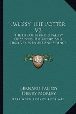Palissy the Potter V2: The Life of Bernard Palissy of Saintes, His Labors and Discoveries in Art and Science