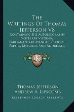 The Writings of Thomas Jefferson V8: Containing His Autobiography, Notes on Virginia, Parliamentary Manual, Official Papers, Messages and Addresses, a