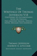 The Writings of Thomas Jefferson V18: Containing His Autobiography, Notes on Virginia, Parliamentary Manual, Official Papers, Messages and Addresses,