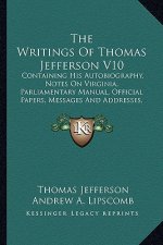 The Writings of Thomas Jefferson V10: Containing His Autobiography, Notes on Virginia, Parliamentary Manual, Official Papers, Messages and Addresses,