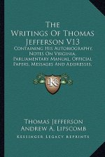 The Writings of Thomas Jefferson V13: Containing His Autobiography, Notes on Virginia, Parliamentary Manual, Official Papers, Messages and Addresses,