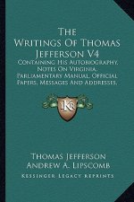 The Writings of Thomas Jefferson V4: Containing His Autobiography, Notes on Virginia, Parliamentary Manual, Official Papers, Messages and Addresses, a