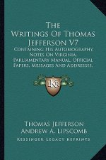 The Writings of Thomas Jefferson V7: Containing His Autobiography, Notes on Virginia, Parliamentary Manual, Official Papers, Messages and Addresses, a
