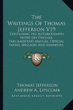 The Writings of Thomas Jefferson V19: Containing His Autobiography, Notes on Virginia, Parliamentary Manual, Official Papers, Messages and Addresses,