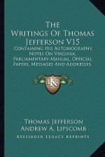 The Writings of Thomas Jefferson V15: Containing His Autobiography, Notes on Virginia, Parliamentary Manual, Official Papers, Messages and Addresses,