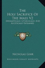 The Holy Sacrifice of the Mass V2: Dogmatically, Liturgically, and Ascetically Explained