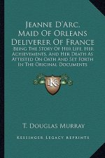 Jeanne D'Arc, Maid Of Orleans Deliverer Of France: Being The Story Of Her Life, Her Achievements, And Her Death As Attested On Oath And Set Forth In T