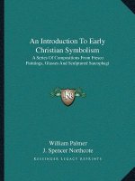 An Introduction to Early Christian Symbolism: A Series of Compositions from Fresco Paintings, Glasses and Sculptured Sarcophagi