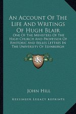 An Account of the Life and Writings of Hugh Blair: One of the Ministers of the High Church and Professor of Rhetoric and Belles Lettres in the Univers