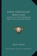 John Greenleaf Whittier: A Sketch of His Life by Bliss Perry with Selected Poems