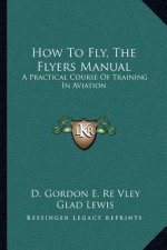 How to Fly, the Flyers Manual: A Practical Course of Training in Aviation a Practical Course of Training in Aviation