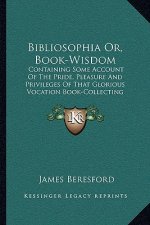 Bibliosophia Or, Book-Wisdom: Containing Some Account of the Pride, Pleasure and Privileges of That Glorious Vocation Book-Collecting