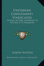 Unitarian Christianity Vindicated: In Four Letters Addressed to the REV. R. W. Hamilton