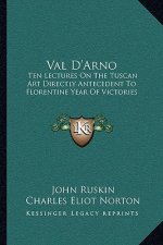 Val d'Arno: Ten Lectures on the Tuscan Art Directly Antecedent to Florentine Year of Victories