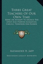 Three Great Teachers of Our Own Time: Being an Attempt to Deduce the Spirit and Purpose Animating Carlyle, Tennyson and Ruskin