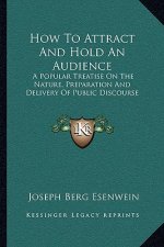 How To Attract And Hold An Audience: A Popular Treatise On The Nature, Preparation And Delivery Of Public Discourse