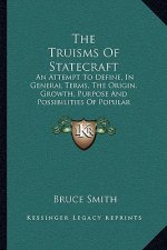 The Truisms of Statecraft: An Attempt to Define, in General Terms, the Origin, Growth, Purpose and Possibilities of Popular Government