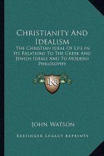 Christianity and Idealism: The Christian Ideal of Life in Its Relations to the Greek and Jewish Ideals and to Modern Philosophy