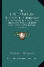 The Life of Merlin, Surnamed Ambrosius: His Prophecies and Predictions Interpreted and Their Truth Made Good by Our English Annals