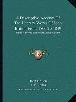 A Descriptive Account of the Literary Works of John Britton from 1800 to 1849: Being a Second Part of His Autobiography