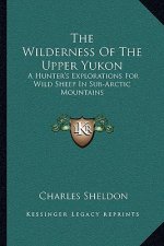 The Wilderness of the Upper Yukon: A Hunter's Explorations for Wild Sheep in Sub-Arctic Mountains