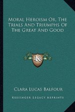 Moral Heroism Or, the Trials and Triumphs of the Great and Good