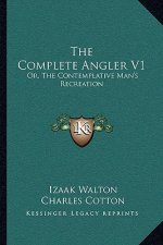 The Complete Angler V1: Or, the Contemplative Man's Recreation: Being a Discourse of Rivers, Fish-Ponds, Fish and Fishing