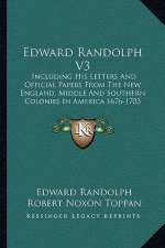 Edward Randolph V3: Including His Letters and Official Papers from the New England, Middle and Southern Colonies in America 1676-1703