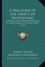 A Discourse of the Liberty of Prophesying: Showing the Unreasonableness of Prescribing to Other Men's Faith