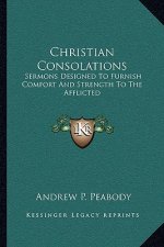 Christian Consolations: Sermons Designed to Furnish Comfort and Strength to the Afflicted
