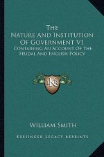 The Nature and Institution of Government V1: Containing an Account of the Feudal and English Policy