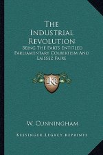 The Industrial Revolution: Being the Parts Entitled Parliamentary Colbertism and Laissez Faire