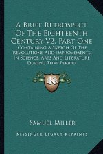 A Brief Retrospect of the Eighteenth Century V2, Part One: Containing a Sketch of the Revolutions and Improvements in Science, Arts and Literature Dur