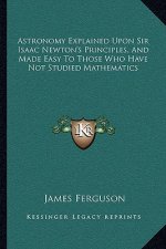Astronomy Explained Upon Sir Isaac Newton's Principles, and Made Easy to Those Who Have Not Studied Mathematics