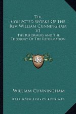The Collected Works of the REV. William Cunningham V1: The Reformers and the Theology of the Reformation