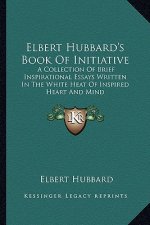 Elbert Hubbard's Book of Initiative: A Collection of Brief Inspirational Essays Written in the White Heat of Inspired Heart and Mind