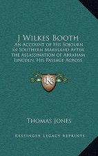 J Wilkes Booth: An Account of His Sojourn in Southern Maryland After the Assassination of Abraham Lincoln, His Passage Across the Poto