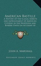 American Bastille: A History of the Illegal Arrests and Imprisonment of American Citizens in the Northern and Border States on Account of