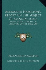 Alexander Hamilton's Report on the Subject of Manufactures: Made in His Capacity of Secretary of the Treasury