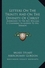 Letters on the Trinity and on the Divinity of Christ: Addressed to the Rev. William E. Channing in Answer to His Sermon: On the Doctrines of Christian