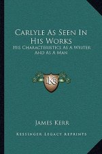 Carlyle as Seen in His Works: His Characteristics as a Writer and as a Man