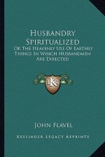 Husbandry Spiritualized: Or the Heavenly Use of Earthly Things in Which Husbandmen Are Directed