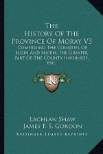 The History Of The Province Of Moray V3: Comprising The Counties Of Elgin And Nairn, The Greater Part Of The County Inverness, Etc.