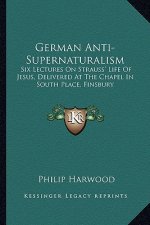 German Anti-Supernaturalism: Six Lectures on Strauss' Life of Jesus, Delivered at the Chapel in South Place, Finsbury