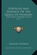 Gertrude and Beatrice; Or the Queen of Hungary: A Historical Tragedy in Five Acts