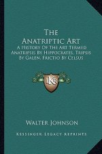 The Anatriptic Art: A History Of The Art Termed Anatripsis By Hippocrates, Tripsis By Galen, Frictio By Celsus