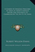 A Course of Sermons Preached at Great St. Mary's Church Before the University of Cambridge by the REV. R. W. Evans