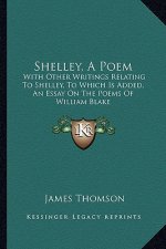 Shelley, a Poem: With Other Writings Relating to Shelley, to Which Is Added, an Essay on the Poems of William Blake